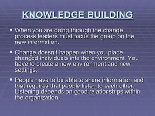 KNOWLEDGE BUILDING When you are going through the change process leaders must focus the group on the new information. Change doesn’t happen when you place changed individuals into the environment. You have to create a new environment and new settings. People have to be able to share information and that requires that people listen to each other.  Listening depends on good relationships within the organization. 