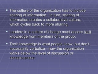The culture of the organization has to include sharing of information.  In turn, sharing of information creates a collaborative culture, which cycles back to more sharing. Leaders in a culture of change must access  tacit knowledge  from members of the group.  Tacit knowledge is what people know, but don’t necessarily verbalize—how the organization works below the level of discussion or consciousness. 