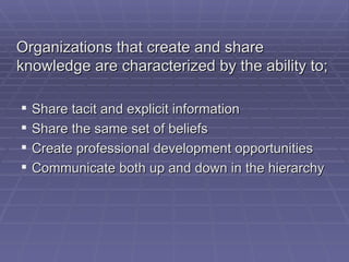 Organizations that create and share knowledge are characterized by the ability to; Share tacit and explicit information Share the same set of beliefs Create professional development opportunities Communicate both up and down in the hierarchy 