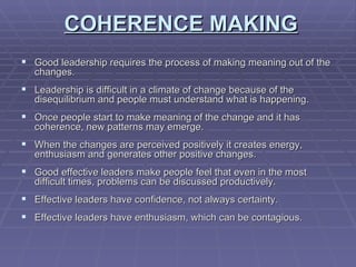 COHERENCE   MAKING Good leadership requires the process of making meaning out of the changes. Leadership is difficult in a climate of change because of the disequilibrium and people must understand what is happening. Once people start to make meaning of the change and it has coherence, new patterns may emerge. When the changes are perceived positively it creates energy, enthusiasm and generates other positive changes. Good effective leaders make people feel that even in the most difficult times, problems can be discussed productively. Effective leaders have confidence, not always certainty. Effective leaders have enthusiasm, which can be contagious. 