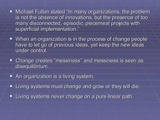 Michael Fullan stated “In many organizations, the problem is not the absence of innovations, but the presence of too many disconnected, episodic, piecemeal projects with superficial implementation.” When an organization is in the process of change people have to let go of previous ideas, yet keep the new ideas under control.  Change creates “messiness” and messiness is seen as disequilibrium. An organization is a living system. Living systems must change and grow or they will die. Living systems never change on a pure linear path. 