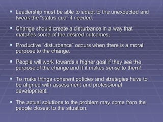 Leadership must be able to adapt to the unexpected and tweak the “status quo” if needed. Change should create a disturbance in a way that matches some of the desired outcomes. Productive “disturbance” occurs when there is a moral purpose to the change. People will work towards a higher goal if they see the purpose of the change and if it makes sense to them! To make things coherent policies and strategies have to be aligned with assessment and professional development. The actual solutions to the problem may come from the people closest to the situation. 