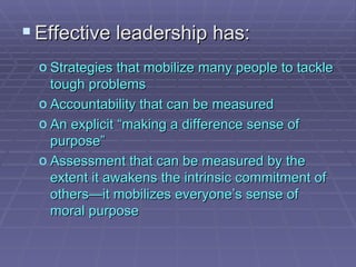 Effective leadership has: Strategies that mobilize many people to tackle tough problems Accountability that can be measured An explicit “making a difference sense of purpose” Assessment that can be measured by the extent it awakens the intrinsic commitment of others—it mobilizes everyone’s sense of moral purpose  