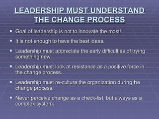 LEADERSHIP MUST UNDERSTAND THE CHANGE PROCESS Goal of leadership is not to innovate the most! It is not enough to have the best ideas. Leadership must appreciate the early difficulties of trying something new. Leadership must look at resistance as a positive force in the change process. Leadership must re-culture the organization during the change process. Never perceive change as a check-list, but always as a complex system.  