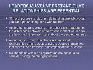 LEADERS MUST UNDERSTAND THAT RELATIONSHIPS ARE ESSENTIAL “ If moral purpose is job one, relationships are job two as you can’t get anything done without them.” According to some experts on organizational leadership, the differences between effective and ineffective leaders are how much they really care about the people they lead. According to Fullan, “It is the interactions and relationships among people, not the people themselves, that makes the difference in an organizational success. Relationships within an organization are essential to consider during the change process. 