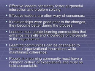 Effective leaders constantly foster purposeful interaction and problem solving. Effective leaders are often wary of consensus. If relationships were good prior to the changes, they become better during the process. Leaders must  create learning communities  that enhance the skills and knowledge of the people in the organization. Learning communities can be channeled to promote organizational innovations while maintaining coherence. People in a learning community must have a common culture of expectations and must be held accountable. 