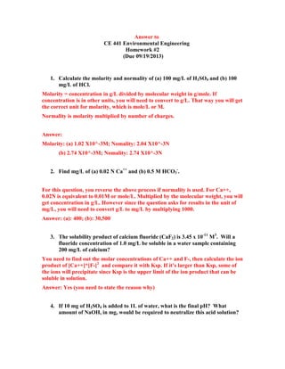 Answer to
CE 441 Environmental Engineering
Homework #2
(Due 09/19/2013)

1. Calculate the molarity and normality of (a) 100 mg/L of H2SO4 and (b) 100
mg/L of HCl.
Molarity = concentration in g/L divided by molecular weight in g/mole. If
concentration is in other units, you will need to convert to g/L. That way you will get
the correct unit for molarity, which is mole/L or M.
Normality is molarity multiplied by number of charges.
Answer:
Molarity: (a) 1.02 X10^-3M; Nomality: 2.04 X10^-3N
(b) 2.74 X10^-3M; Nomality: 2.74 X10^-3N
2. Find mg/L of (a) 0.02 N Ca++ and (b) 0.5 M HCO3-.
For this question, you reverse the above process if normality is used. For Ca++,
0.02N is equivalent to 0.01M or mole/L. Multiplied by the molecular weight, you will
get concentration in g/L. However since the question asks for results in the unit of
mg/L, you will need to convert g/L to mg/L by multiplying 1000.
Answer: (a): 400; (b): 30,500
3. The solubility product of calcium fluoride (CaF2) is 3.45 x 10-11 M3. Will a
fluoride concentration of 1.0 mg/L be soluble in a water sample containing
200 mg/L of calcium?
You need to find out the molar concentrations of Ca++ and F-, then calculate the ion
product of [Ca++]*[F-]2 and compare it with Ksp. If it’s larger than Ksp, some of
the ions will precipitate since Ksp is the upper limit of the ion product that can be
soluble in solution.
Answer: Yes (you need to state the reason why)
4. If 10 mg of H2SO4 is added to 1L of water, what is the final pH? What
amount of NaOH, in mg, would be required to neutralize this acid solution?

 