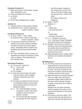 10
Formative Practice 6.1
	 1.	 Bitter gourd juice, mineral water, orange
juice, hydrochloric acid
	 2.	 Acids and alkalis are corrosive
	 3.	 (a)	Acidic
	 	 (b)	Red
	 4.	 Fresh milk, pineapple juice, vinegar
Activity 6.5
	 1.	 (Answer based on the student’s finding)
	 2.	 Hydrochloric acid + Sodium hydroxide ➝
Sodium chloride + Water
Formative Practice 6.2
	 1.	 (a)	 Acid + Alkali ➝ Salt + Water
	 	 (b)	 Sulphuric acid + Sodium hydroxide ➝
Sodium sulphate + Water
	 2.	 The reaction of bacteria and the food
residue on the tooth produces acid that
corrodes the tooth and causes dental
caries. Toothpaste which is alkaline can
neutralise this acid and prevent dental
caries.
	 3.	 Yes. Hair conditioner which is acidic can
neutralise the residue of shampoo on hair
which is alkaline. This makes the hair
look soft and shiny.
Summative Practice 6
	 1.	 (a)	 Formic acid, malic acid
	 	 (b)	 (i)	 Formic acid
	 	 	 (ii)	 Malic acid
	 	 (c)	 No changes
	 2.	 (a)	 Flow the ammonia gas into water.
Test the solution with a suitable
indicator. Record the pH of the
solution.
	 	 (b)	 pH paper can determine the pH value
of a substance tested. Litmus paper
cannot determine the pH value of a
substance tested.
	 	 (c)	 (i)	 Yes. Phenolphthalein remains
colourless in acidic and neutral
conditions and turns pink in
alkaline condition.
	 	 	 (ii)	 Put red and blue litmus papers
into solution M. If the colour of
blue litmus paper changes to
red, solution M is acidic. If the
colour of red litmus paper does
not change colour, solution M is
acidic.
	 	 		 (Any other answers are
accepted)
	 3.	 (a)	Acidic: P and R
	 	 	Alkaline: Q
	 	 (b)	 P, R
	 	 	 – Tastes sour
	 	 	 – pH value less than 7
	 	 	 Q
	 	 	 – Tastes bitter
	 	 	 – pH value more than 7
	 	 (c)	i)	P – Vinegar// Lime juice
	 	 	ii)	
Q – Shampoo// Soap// Detergent
			 (Any other answers are accepted)
	 4.	 (a)	 Jellyfish's sting venom is alkaline,
therefore soap and toothpaste which
are alkaline cannot neutralise the
venom, but will increase the pain
caused by the venom.
	 	 (b)	 Apply pineapple juice/ vinegar/ acidic
substance to neutralise the alkaline
venom.
HOTS Mastery 6
	 5.	 (a)	 The fishy smell can be removed by
cleaning the fish using lime juice or
bilimbi fruit (belimbing buluh) which
is acidic. The body of dead fish has
tissues that produce ammonia which
is alkaline and has a fishy smell.
	 	 (b)	 Add a few drops of universal indicator
into the vinegar, then add sodium
hydroxide solution little by little until
the colour of the solution changes
to green. At this point, the vinegar is
neutralised.
	 	 	 (Student can use other indicators
and the change in the colour at the
neutral point depends on the type of
indicator)
	 6.	 (a)	 The farmer’s soil is too acidic. This
is proven when the soil dissolved in
water and reacted with baking soda
 