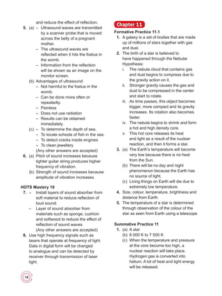 18
and reduce the effect of reflection.
	 5.	 (a)	 –	 Ultrasound waves are transmitted
by a scanner probe that is moved
across the belly of a pregnant
mother.
	 	 	 –	 The ultrasound waves are
reflected when it hits the foetus in
the womb.
	 	 	 –	 Information from the reflection
will be shown as an image on the
monitor screen.
	 	 (b)	 Advantages of ultrasound:
	 	 	 –	 Not harmful to the foetus in the
womb.
	 	 	 –	 Can be done more often or
repeatedly.
	 	 	 –	Painless
	 	 	 –	 Does not use radiation
	 	 	 –	 Results can be obtained
immediately
	 	 (c)	 –	 To determine the depth of sea.
	 	 	 –	 To locate schools of fish in the sea.
	 	 	 –	 To detect cracks inside engines
	 	 	 –	 To clean jewellery
	 	 	 (Any other answers are accepted)
	 6.	 (a)	 Pitch of sound increases because
tighter guitar string produces higher
frequency of vibration.
	 	 (b)	 Strength of sound increases because
amplitude of vibration increases.
HOTS Mastery 10
	 7.	 –	 Install layers of sound absorber from
soft material to reduce reflection of
loud sound.
	 	 –	 Layer of sound absorber from
materials such as sponge, cushion
and softwood to reduce the effect of
reflection of sound waves.
	 	 	 (Any other answers are accepted)
	 8.	 Use high frequency signals such as
lasers that operate at frequency of light.
Data in digital form will be changed
to analogue and can be detected by
receiver through transmission of laser
light.
Chapter 11
Formative Practice 11.1
	 1.	 A galaxy is a set of bodies that are made
up of millions of stars together with gas
and dust.
	 2.	 The birth of a star is believed to
have happened through the Nebular
Hypothesis:
	 	 i.	 The nebula cloud that contains gas
and dust begins to compress due to
the gravity action on it.
	 	 ii.	 Stronger gravity causes the gas and
dust to be compressed in the center
and start to rotate.
	 	 iii.	 As time passes, this object becomes
bigger, more compact and its gravity
increases. Its rotation also becomes
faster.
	 	 iv.	 The nebula begins to shrink and form
a hot and high density core.
	 	 v.	 This hot core releases its heat
and light as a result of the nuclear
reaction, and then it forms a star.
	 3.	 (a)	 The Earth’s temperature will become
very low because there is no heat
from the Sun.
	 	 (b)	 There will be no day and night
phenomenon because the Earth has
no source of light.
	 	 (c)	 Living things on Earth will die due to
extremely low temperature.
	 4.	 Size, colour, temperature, brightness and
distance from Earth.
	 5.	 The temperature of a star is determined
through observation of the colour of the
star as seen from Earth using a telescope
Summative Practice 11
	 1.	 (a)	 A star
	 	 (b)	 6 000 K to 7 500 K
	 	 (c)	 When the temperature and pressure
at the core become too high, a
nuclear reaction will take place.
Hydrogen gas is converted into
helium. A lot of heat and light energy
will be released.
 