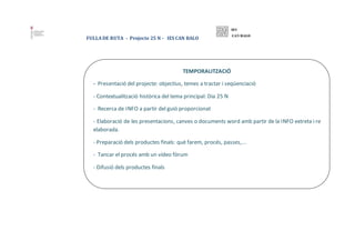 FULLA DE RUTA - Projecte 25 N - IES CAN BALO
TEMPORALITZACIÓ
- Presentació del projecte: objectius, temes a tractar i seqü...