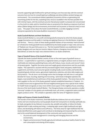 towards supporting right livelihood for spiritual training as one lives each day with the eventual
outcome that one lives for oneself (spiritual wellbeing) and others (fellow sentient beings and
environment). The conventional market (capitalistic) economics thrives on generating and
maximising profits for the few, exploiting every resource available in the shortest possible time
with minimal inputs, with the eventual outcome that physical wealth is amassed and concentrated
in a few (with no really useful or beneficial value or purpose) at the disastrous expense of self and
others (fellow beings and the environment; environment and economic or financial crises) in most
cases. This paper writes about the Asoke Goodwill Market, a socially engaging economic
enterprise operated by the Asoke Buddhist movement in Thailand.

Asoke Goodwill Markets and their Distribution
Asoke Goodwill Market is a non-profit oriented goodwill enterprise by which the Asoke people
engage themselves and the public in training and applying Dhamma in the distribution of goods
and services. There is a chain of these Asoke goodwill markets of non-monetary ‘merit-oriented’
(or wholesome minds) goodwill stores established by the Asoke people in major cities and towns
of Thailand over the past thirty years or so. The first Goodwill Market was established in Santi
Asoke, Bangkok; and now they are found in Nakorn Pathom, Chiangmai, Korat and Ubon
Ratchathani, to name the major ones wherever there is an Asoke settlement.

Types of Goodwill Stores of the Goodwill Market
Typically the Asoke Goodwill Market consists of four or five main types of goodwill stores or
sections – a supermarket or superstore; a vegetarian eatery; an organic produce store or street; a
multimedia and stationary publishing house; and a 4R (‘reduce, reuse, recycle, and recover’) store
of donated goods. Together the stores stock and supply goods and provisions and the usual daily
staples. The superstore is stocked with dry processed organic foods and grains, health foods,
supplements and herbs, local consumer goods including locally woven textiles and handicrafts,
household goods, kitchen wares, agricultural implements, toiletries, and other daily staples and
local products. The 4R store is an exchange centre that exchanges and sells new or used goods
donated for reuse, recycling, repairing and recovering. Santi Asoke in Bangkok operates the
largest, most established and well-known of the Asoke goodwill markets. The stores here are the
main suppliers to the rest of the Asoke goodwill markets established elsewhere in Thailand. It is
so widely known and recognised that the local neighbourhood grows into a special niche market
for health foods and goods as many more similar stores spawn in the neighbourhood, extending
the size of the Santi Asoke Goodwill Market. The Chiangmai Asoke community operates a smaller
‘one-stop’ complex of a dry goods-cum-multimedia store, 4R corner, a vegetarian eatery and fresh
organic produce corner. This complex is operated under the name of ‘Vegetarian Society’.

Origin and Purpose of Asoke Goodwill Market
The founder of the Asoke movement, Venerable Bodhiraksa believes that not only ordained
monks and nuns should practice, but lay people should train and practice to develop spiritually too.
He leads and guides his lay followers to practice sīla, samādhi and paññā, to follow the Noble
Eightfold Path in daily working and living, in adopting right careers (right livelihood) and right
action, and developing self-reliance and sufficiency. The three areas for right livelihood that the
Asoke identified that could support and contribute to developing and empowering the community
and to the overall balanced development of the community and country include:
     1. Dry and wet waste management in conserving and managing resources and the
         environment;
     2. Organic and environment-friendly agricultural methods to produce healthy foods for their
         own consumption and sharing of the surplus;
 