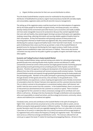 3.   Organic fertilizer production for their own use and distribution to others.

Thus the Asoke Goodwill Market comprise stores for multimedia for the production and
distribution of Buddhadhamma products; organic food and produce; handicrafts and daily staples
and consumables; vegetarian eatery and the 4R store (for resource management).

The setting up of the vegetarian eatery could be traced back to the initial adoption of vegetarian
diet by the Asoke people for the health and good of body, mind (keep precepts, non-violence,
develop mettā) and the environment (and other factors such as economics and readily available
and more easily manageable resources for production). Because they wanted vegetable foods
that were safe and healthy, they started organic farming to produce fresh grains and vegetables;
studying, researching, collecting information and sourcing reliable supplies of healthy foods for
their consumption. As they find themselves with growing surpluses of these produce and
becoming better informed on health foods and vegetarian diet, they started sharing and
distributing the surpluses of good and healthy foods in their food hall in Santi Asoke. It is from this
point of distribution that a store was first set up and later a chain of the Goodwill Market of
goodwill stores for sharing and distributing the fresh organic produce, health foods, and daily
supplies become established in major cities and towns in Thailand. These stores also become
convenient one-stop centre for the public to gather up supplies of organic and health foods, and
daily supplies.

Economic and Trading Practices in Asoke Goodwill Market
The Asoke Goodwill Market, being a spiritual training work station for cultivating and generating
goodwill (kusala mind; reducing akusala minds of greed, aversion and delusion) is unlike
conventional commercial centres where practices are largely geared towards maximising personal
gains (tending towards generating and accumulating akusala minds of greed, aversion and
delusion). Therefore the approach in trading and development of the Asoke Goodwill Market is
different from that of the conventional self-centred monetary profit-oriented markets. The Asoke
Goodwill Market extends and expands through goodwill generated among the Asoke people and
the participating public. Members of the public participate in generating and extending goodwill
through donation of their goods and services, time and labour to the goodwill stores. In the
Goodwill Market, one experiences a culture of giving and appreciation and a friendly environment
of camaraderie where the ‘division’ between store operators and the customers becomes blurred.
This is in distinct contrast to the atmosphere in conventional markets where ‘self-interests’ and
‘profits’ mark the store owners from the customers. In the Goodwill Market, there is no pressure
or inducement (no advertisement) for the customers to consume or spend. There is however
encouragement for the customers to reduce unnecessary wastage and to contribute one’s own
efforts in self-service. All along in the line of production through to distribution and consumption,
ethics and responsibility to oneself and others, and the ecology (environment, community, nature,
cultures and traditions) are considered and applied.

Everybody works, serves and contributes to the Goodwill Market in the spirit of training for a
higher mind. Goods and services are priced as low as the community is able to sustain, and are
different among the Asoke goodwill markets in different localities. The Asoke vegetarian eateries
provide ‘Bunniyom meal’ (rice with one vegetable topping) for free or at 5 (less than 15 US cents),
7 (less than 20 US cents) or 10 Baht (less than US 35 cents) to promote and encourage people to
try vegetarian food, and to reduce the frequency of taking non-vegetarian meals. The multimedia
store serves as a Dhamma exchange and distribution centre. The revenues collected from 4R
corner go to support the Asoke TV station for teaching and propagating Dhamma. All items in the
 