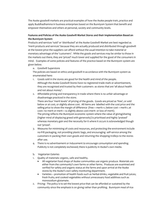 The Asoke goodwill markets are practical examples of how the Asoke people train, practice and
apply Buddhadhamma in business enterprises based on the Bunniyom System that benefit and
empower themselves and others at personal, society and community levels.

Features and Policies of the Asoke Goodwill Market Stores and their Implementation Based on
the Bunniyom System
Products and services ‘sold’ or ‘distributed’ at the Asoke Goodwill Market are best regarded as
‘merit products and services’ because they are actually produced and distributed through goodwill
at the lowest price the suppliers can afford without the usual intention to take material or
monetary advantage of the ‘customers’. While the goods and services may be similar to those in
the markets out there, they are ‘priced’ much lower and supplied for the good of the consumers in
mind. Examples of some policies and features of the practice based on the Bunniyom system are
given below.
     a. Goodwill Superstore
     The policies are based on ethics and goodwill in accordance with the Bunniyom system as
     enumerated here:
     1. Goods sold in the stores are good for the health and mind of the people.
         Although the Asoke Goodwill Stores have no registered trade mark or advertisement,
         they are recognised and trusted by their customers as stores that are ‘all about health
         and not about money’.
     2. Affordable pricing and transparency in trade where there is no unfair advantage or
         disadvantage practiced in the store.
         There are four ‘merit levels’ of pricing of the goods. Goods are priced as ‘free’, or sold
         below or at cost, or slightly above cost. All items are labelled with the cost price and the
         selling price to show the margin of difference (free = merit++; below cost = merit+; at
         cost= no merit or merit = 0; slightly above cost=merit- or loss of merit).
         The pricing reflects the Bunniyom economic system where the value of giving/sharing
         (higher mind of displacing greed with generosity) is prioritised and highly ‘praised’
         whereas monetary gain and the necessity for it where it occurs is acknowledged though
         not ‘prized’.
     3. Measures for minimising of costs and resources, and protecting the environment include
         no-frill packaging, not providing plastic bags, and encouraging self-service among the
         customers in packing their own goods and returning the shopping trolleys to the stores
         after use.
     4. There is no advertisement or inducement to encourage consumption and spending.
         Publicity is not completely eschewed; there is publicity in Asoke’s own media.

    b.   Vegetarian Eateries
    1.   Quality of materials: organic, safe and healthy.
              All vegetarian food shops of Asoke communities use organic produce. Materials are
              either from the community’s own farms or other farms. Produces are examined and
              verified for safety and organic status at the farms and upon arrival at the Asoke
              stores by the Asoke’s own safety monitoring department.
              Varieties – promotion of health foods such as herbal drinks, vegetable and fruit juices;
              fresh fruits; and cooked vegetables without unnecessary food additives such as
              monosodium glutamate.
    2.   Pricing: The policy is to set the lowest price that can be afforded or sustained by the
         community since the emphasis is on giving rather than profiting. Bunniyom meal of rice
 