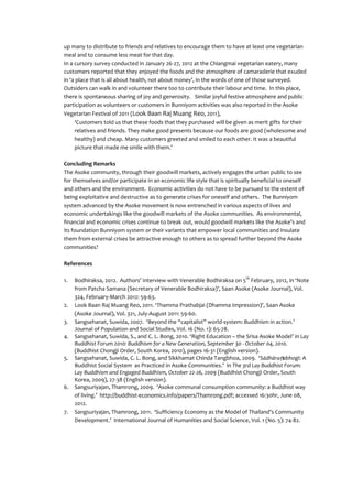 up many to distribute to friends and relatives to encourage them to have at least one vegetarian
meal and to consume less meat for that day.
In a cursory survey conducted in January 26-27, 2012 at the Chiangmai vegetarian eatery, many
customers reported that they enjoyed the foods and the atmosphere of camaraderie that exuded
in ‘a place that is all about health, not about money’, in the words of one of those surveyed.
Outsiders can walk in and volunteer there too to contribute their labour and time. In this place,
there is spontaneous sharing of joy and generosity. Similar joyful festive atmosphere and public
participation as volunteers or customers in Bunniyom activities was also reported in the Asoke
Vegetarian Festival of 2011 (Look Baan Raj Muang Reo, 2011),
     ‘Customers told us that these foods that they purchased will be given as merit gifts for their
     relatives and friends. They make good presents because our foods are good (wholesome and
     healthy) and cheap. Many customers greeted and smiled to each other. It was a beautiful
     picture that made me smile with them.’

Concluding Remarks
The Asoke community, through their goodwill markets, actively engages the urban public to see
for themselves and/or participate in an economic life style that is spiritually beneficial to oneself
and others and the environment. Economic activities do not have to be pursued to the extent of
being exploitative and destructive as to generate crises for oneself and others. The Bunniyom
system advanced by the Asoke movement is now entrenched in various aspects of lives and
economic undertakings like the goodwill markets of the Asoke communities. As environmental,
financial and economic crises continue to break out, would goodwill markets like the Asoke’s and
its foundation Bunniyom system or their variants that empower local communities and insulate
them from external crises be attractive enough to others as to spread further beyond the Asoke
communities?

References

1.   Bodhiraksa, 2012. Authors’ interview with Venerable Bodhiraksa on 5th February, 2012, in ‘Note
     from Patcha Samana (Secretary of Venerable Bodhiraksa)’, Saan Asoke (Asoke Journal), Vol.
     324, February-March 2012: 59-63.
2.   Look Baan Raj Muang Reo, 2011. ‘Thamma Prathabjai (Dhamma Impression)’, Saan Asoke
     (Asoke Journal), Vol. 321, July-August 2011: 59-60.
3.   Sangsehanat, Suwida, 2007. ‘Beyond the “capitalist” world-system: Buddhism in action.’
     Journal of Population and Social Studies, Vol. 16 (No. 1): 65-78.
4.   Sangsehanat, Suwida, S., and C. L. Bong, 2010. ‘Right Education – the Srisa Asoke Model’ in Lay
     Buddhist Forum 2010: Buddhism for a New Generation, September 30 - October 04, 2010.
     (Buddhist Chongji Order, South Korea, 2010), pages 16-31 (English version).
5.   Sangsehanat, Suwida, C. L. Bong, and Sikkhamat Chinda Tangbhoa, 2009. ‘Sādhāraṇabhogī: A
     Buddhist Social System as Practiced in Asoke Communities.’ in The 3rd Lay Buddhist Forum:
     Lay Buddhism and Engaged Buddhism, October 22-26, 2009 (Buddhist Chongji Order, South
     Korea, 2009), 27-38 (English version).
6.   Sangsuriyajan, Thamrong, 2009. ‘Asoke communal consumption community: a Buddhist way
     of living.’ http://buddhist-economics.info/papers/Thamrong.pdf; accessed 16:30hr, June 08,
     2012.
7.   Sangsuriyajan, Thamrong, 2011. ‘Sufficiency Economy as the Model of Thailand’s Community
     Development.’ International Journal of Humanities and Social Science, Vol. 1 (No. 5): 74-82.
 