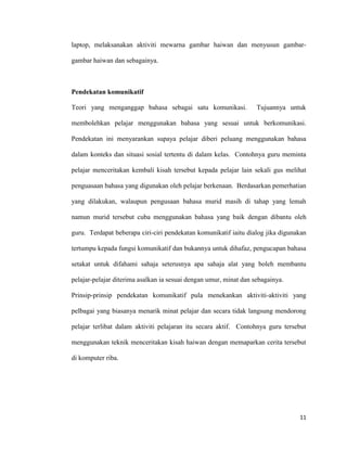 11
laptop, melaksanakan aktiviti mewarna gambar haiwan dan menyusun gambar-
gambar haiwan dan sebagainya.
Pendekatan komunikatif
Teori yang menganggap bahasa sebagai satu komunikasi. Tujuannya untuk
membolehkan pelajar menggunakan bahasa yang sesuai untuk berkomunikasi.
Pendekatan ini menyarankan supaya pelajar diberi peluang menggunakan bahasa
dalam konteks dan situasi sosial tertentu di dalam kelas. Contohnya guru meminta
pelajar menceritakan kembali kisah tersebut kepada pelajar lain sekali gus melihat
penguasaan bahasa yang digunakan oleh pelajar berkenaan. Berdasarkan pemerhatian
yang dilakukan, walaupun pengusaan bahasa murid masih di tahap yang lemah
namun murid tersebut cuba menggunakan bahasa yang baik dengan dibantu oleh
guru. Terdapat beberapa ciri-ciri pendekatan komunikatif iaitu dialog jika digunakan
tertumpu kepada fungsi komunikatif dan bukannya untuk dihafaz, pengucapan bahasa
setakat untuk difahami sahaja seterusnya apa sahaja alat yang boleh membantu
pelajar-pelajar diterima asalkan ia sesuai dengan umur, minat dan sebagainya.
Prinsip-prinsip pendekatan komunikatif pula menekankan aktiviti-aktiviti yang
pelbagai yang biasanya menarik minat pelajar dan secara tidak langsung mendorong
pelajar terlibat dalam aktiviti pelajaran itu secara aktif. Contohnya guru tersebut
menggunakan teknik menceritakan kisah haiwan dengan memaparkan cerita tersebut
di komputer riba.
 