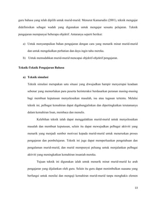 13
guru bahasa yang telah dipilih untuk murid-murid. Menurut Kamarudin (2001), teknik mengajar
didefinisikan sebagai wadah yang digunakan untuk mengajar sesuatu pelajaran. Teknik
pengajaran mempunyai beberapa objektif. Antaranya seperti berikut:
a) Untuk menyampaikan bahan pengajaran dengan cara yang menarik minat murid-murid
dan untuk mengekalkan perhatian dan daya ingin tahu mereka.
b) Untuk memudahkan murid-murid mencapai objektif-objektif pengajaran.
Teknik-Teknik Pengajaran Bahasa
a) Teknik simulasi
Teknik simulasi merupakan satu situasi yang diwujudkan hampir menyerupai keadaan
sebenar yang memerlukan para peserta berinteraksi berdasarkan peranan masing-masing
bagi membuat keputusan menyelesaikan masalah, isu atau tugasan tertentu. Melalui
teknik ini, pelbagai kemahiran dapat digabungjalinkan dan dipertingkatkan terutamanya
dalam kemahiran lisan, membaca dan menulis.
Kelebihan teknik ialah dapat menggalakkan murid-murid untuk menyelesaikan
masalah dan membuat keputusan, selain itu dapat mewujudkan pelbagai aktiviti yang
menarik yang menjadi sumber motivasi kepada murid-murid untuk meneruskan proses
pengajaran dan pembelajaran. Teknik ini juga dapat memperluaskan pengetahuan dan
pengalaman murid-murid, dan murid mempunyai peluang untuk menjalankan pelbagai
aktiviti yang meningkatkan kemahiran insaniah mereka.
Tujuan teknik ini digunakan ialah untuk menarik minat murid-murid ke arah
pengajaran yang dijalankan oleh guru. Selain itu guru dapat menimbulkan suasana yang
berfungsi untuk menilai dan menguji kemahiran murid-murid tanpa menghakis elemen
 
