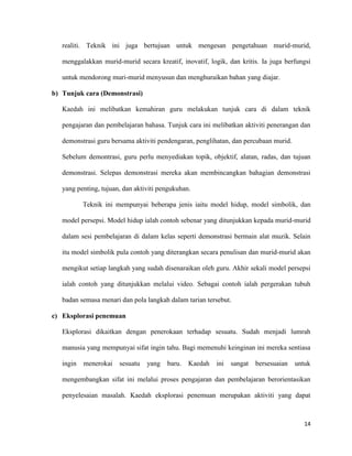 14
realiti. Teknik ini juga bertujuan untuk mengesan pengetahuan murid-murid,
menggalakkan murid-murid secara kreatif, inovatif, logik, dan kritis. Ia juga berfungsi
untuk mendorong muri-murid menyusun dan menghuraikan bahan yang diajar.
b) Tunjuk cara (Demonstrasi)
Kaedah ini melibatkan kemahiran guru melakukan tunjuk cara di dalam teknik
pengajaran dan pembelajaran bahasa. Tunjuk cara ini melibatkan aktiviti penerangan dan
demonstrasi guru bersama aktiviti pendengaran, penglihatan, dan percubaan murid.
Sebelum demontrasi, guru perlu menyediakan topik, objektif, alatan, radas, dan tujuan
demonstrasi. Selepas demonstrasi mereka akan membincangkan bahagian demonstrasi
yang penting, tujuan, dan aktiviti pengukuhan.
Teknik ini mempunyai beberapa jenis iaitu model hidup, model simbolik, dan
model persepsi. Model hidup ialah contoh sebenar yang ditunjukkan kepada murid-murid
dalam sesi pembelajaran di dalam kelas seperti demonstrasi bermain alat muzik. Selain
itu model simbolik pula contoh yang diterangkan secara penulisan dan murid-murid akan
mengikut setiap langkah yang sudah disenaraikan oleh guru. Akhir sekali model persepsi
ialah contoh yang ditunjukkan melalui video. Sebagai contoh ialah pergerakan tubuh
badan semasa menari dan pola langkah dalam tarian tersebut.
c) Eksplorasi penemuan
Eksplorasi dikaitkan dengan penerokaan terhadap sesuatu. Sudah menjadi lumrah
manusia yang mempunyai sifat ingin tahu. Bagi memenuhi keinginan ini mereka sentiasa
ingin menerokai sesuatu yang baru. Kaedah ini sangat bersesuaian untuk
mengembangkan sifat ini melalui proses pengajaran dan pembelajaran berorientasikan
penyelesaian masalah. Kaedah eksplorasi penemuan merupakan aktiviti yang dapat
 
