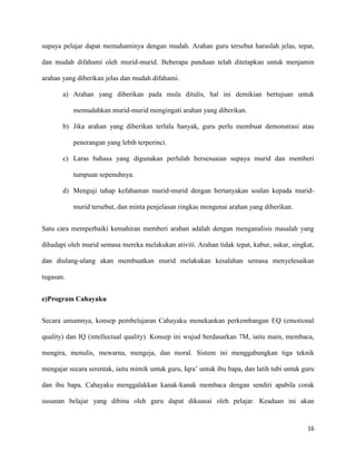 16
supaya pelajar dapat memahaminya dengan mudah. Arahan guru tersebut haruslah jelas, tepat,
dan mudah difahami oleh murid-murid. Beberapa panduan telah ditetapkan untuk menjamin
arahan yang diberikan jelas dan mudah difahami.
a) Arahan yang diberikan pada mula ditulis, hal ini demikian bertujuan untuk
memudahkan murid-murid mengingati arahan yang diberikan.
b) Jika arahan yang diberikan terlalu banyak, guru perlu membuat demonstrasi atau
penerangan yang lebih terperinci.
c) Laras bahasa yang digunakan perlulah bersesuaian supaya murid dan memberi
tumpuan sepenuhnya.
d) Menguji tahap kefahaman murid-murid dengan bertanyakan soalan kepada murid-
murid tersebut, dan minta penjelasan ringkas mengenai arahan yang diberikan.
Satu cara memperbaiki kemahiran memberi arahan adalah dengan menganalisis masalah yang
dihadapi oleh murid semasa mereka melakukan ativiti. Arahan tidak tepat, kabur, sukar, singkat,
dan diulang-ulang akan membuatkan murid melakukan kesalahan semasa menyelesaikan
tugasan.
e)Program Cahayaku
Secara umumnya, konsep pembelajaran Cahayaku menekankan perkembangan EQ (emotional
quality) dan IQ (intellectual quality). Konsep ini wujud berdasarkan 7M, iaitu main, membaca,
mengira, menulis, mewarna, mengeja, dan moral. Sistem ini menggabungkan tiga teknik
mengajar secara serentak, iaitu mimik untuk guru, Iqra’ untuk ibu bapa, dan latih tubi untuk guru
dan ibu bapa. Cahayaku menggalakkan kanak-kanak membaca dengan sendiri apabila corak
susunan belajar yang dibina oleh guru dapat dikuasai oleh pelajar. Keadaan ini akan
 