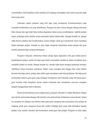 17
menimbulkan sifat ketagihan untuk membaca di samping menerapkan sifat mulia yang lain pada
masa yang sama.
Cahayaku seperti program yang lain juga yang mempunyai keistimewaannya yang
tersendiri berdasarkan ciri yang dimilikinya. Program ini jelas cirinya dengan adanya dua buah
buku bacaan dan tiga buah buku latihan digunakan dalam proses pembelajaran. Apabila pelajar
diajar, perkataan perlu disebut secara automatik dalam bahasa baku. Dengan kaedah ini, pelajar
tidak berasa terbeban dan membosankan semasa belajar sekali gus membentuk minat membaca
dalam kalangan pelajar. Kaedah ini jelas dapat mengesan kelemahan antara pelajar dan guru
melalui penilaian bagi setiap pembelajaran.
Program Cahayaku sebenarnya bukan sahaja dapat digunakan oleh guru dalam proses
pembelajaran pelajar, malah ibu bapa juga boleh menerapkan kaedah ini dalam membantu guru
mendidik pelajar di rumah. Dengan kaedah ini, mereka tidak perlu mengeja perkataan tersebut,
sebaliknya hanya bunyikan perkataan. Dalam masa sesingkat dua hingga lima minit latihan
bersama ibu bapa sehari, pelajar akan lebih cepat memahami suku kata perkataan. Ibu bapa perlu
memastikan bahawa guru-guru yang mengajar mempunyai sijil Cahayaku yang sah kerana guru-
guru tersebut telah mengikuti kursus sistem Cahayaku dan memahamu cara-cara mengajar
dengan menggunakan buku Cahayaku.
Secara keseluruhannya atau ringkasannya, program cahayaku ini dapat dikatakan sebagai
satu teknik untuk perkembangan IQ (minda) serta pemerolehan kefahaman secara drastik. Selain
itu, program ini sebagau satu teknik untuk guru-guru mengesan dan menyelamu jiwa pelajar di
samping untuk guru mengesan kesan diri sendiri terhadap hasil yang telah diterapkan kepada
pelajar, iaitu melalui interaksi dan komunikasi antara guru dan pelajar. Program ini jelas dapat
 