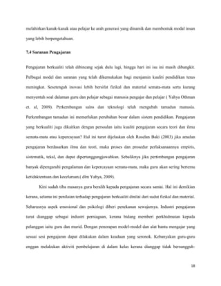 18
melahirkan kanak-kanak atau pelajar ke arah generasi yang dinamik dan membentuk modal insan
yang lebih berpengetahuan.
7.4 Saranan Pengajaran
Pengajaran berkualiti telah dibincang sejak dulu lagi, hingga hari ini isu ini masih dibangkit.
Pelbagai model dan saranan yang telah dikemukakan bagi menjamin kualiti pendidikan terus
meningkat. Sesetengah inovasi lebih bersifat fizikal dan material semata-mata serta kurang
menyentuh soal dalaman guru dan pelajar sebagai manusia pengajar dan pelajar ( Yahya Othman
et. al, 2009). Perkembangan sains dan teknologi telah mengubah tamadun manusia.
Perkembangan tamadun ini memerlukan perubahan besar dalam sistem pendidikan. Pengajaran
yang berkualiti juga dikaitkan dengan persoalan iaitu kualiti pengajaran secara teori dan ilmu
semata-mata atau kepercayaan? Hal ini turut dijelaskan oleh Roselan Baki (2003) jika amalan
pengajaran berdasarkan ilmu dan teori, maka proses dan prosedur perlaksanaannya empiris,
sistematik, tekal, dan dapat dipertanggungjawabkan. Sebaliknya jika pertimbangan pengajaran
banyak dipengaruhi pengalaman dan kepercayaan semata-mata, maka guru akan sering bertemu
ketidaktentuan dan kecelaruan.( dlm Yahya, 2009).
Kini sudah tiba masanya guru beralih kepada pengajaran secara santai. Hal ini demikian
kerana, selama ini penilaian terhadap pengajaran berkualiti dinilai dari sudut fizikal dan material.
Seharusnya aspek emosional dan psikologi diberi penekanan sewajarnya. Industri pengajaran
turut dianggap sebagai industri perniagaan, kerana bidang memberi perkhidmatan kepada
pelanggan iaitu guru dan murid. Dengan penerapan model-model dan alat bantu mengajar yang
sesuai sesi pengajaran dapat dilakukan dalam keadaan yang seronok. Kebanyakan guru-guru
enggan melakukan aktiviti pembelajaran di dalam kelas kerana dianggap tidak bersungguh-
 