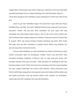 19
sungguh dalam melaksanankan tugas mereka sebagai guru. Hakikatnya murid-murid tidak dapat
memahami kepentingan ilmu itu walaupun kepentingan ilmu sudah diterangkan oleh guru.
Teknik dalam pengajaran perlu diperbaharui supaya pembelajaran di dalam kelas lebih bersifat
aktif.
Selain itu guru harus didedahkan dengan ilmu kemanusiaan supaya lebih peka dengan
kehendak pelajar yang diajar. Guru perlu didedahkan dengan konsep penguasaan ilmu menerusi
pancaindera. Peranan otak juga perlu diberi pendedahan oleh guru supaya ilmu yang
disampaikan akan dapat digarap dengan berkesan. Ilmu ini juga secara positif membuat guru
lebih memahami pelajar daripada pelbagai latar belakang. Berdasarkan kajian Dr Ornstein (dlm
R. Jeyagobi: 2007), otak manusia berfungsi mengikut gelombang yang diukur dalam bentuk
beta, alpha, theta, dan delta. Gelombang ini mengikut aktiviti seharian yang dilakukan atau
perasaan yang dialami oleh individu tersebut.
Kini guru lebih didedahkan cara untuk mendekatkan diri dengan murid-murid atas aspek
memberi keseronokan dalam sesi pembelajaran. Pelbagai saranan yang telah diberi untuk
menaiktaraf kedudukan pendidikan di Malaysia. Oleh itu usaha yang perlu dicapai ialah
memupuk hubungan antara guru dan pelajar. Tanpa pemupukan ini, pembelajaran tidak akan
berlansung dengan seronok. Murid-murid juga hanya memandang remeh ilmu yang disampaikan
oleh guru walaupun kepentingan ilmu tersebut sudah dijelaskan. Teknik penyampaian yang
berkesan ialah dengan menggunakan cara pengajaran yang sesuai dengan pemikiran pelajar yang
suka kepada keseronokan. Tiada lagi perasaan terpaksa untuk mengikuti sesi pembelajaran,
malah pelajar akan lebih menghargai ilmu yang telah disampaikan.
 