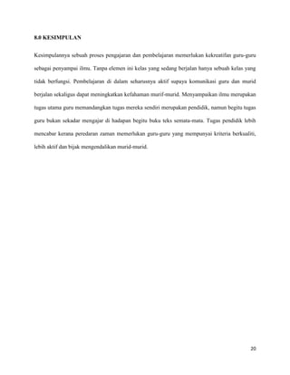 20
8.0 KESIMPULAN
Kesimpulannya sebuah proses pengajaran dan pembelajaran memerlukan kekreatifan guru-guru
sebagai penyampai ilmu. Tanpa elemen ini kelas yang sedang berjalan hanya sebuah kelas yang
tidak berfungsi. Pembelajaran di dalam seharusnya aktif supaya komunikasi guru dan murid
berjalan sekaligus dapat meningkatkan kefahaman murif-murid. Menyampaikan ilmu merupakan
tugas utama guru memandangkan tugas mereka sendiri merupakan pendidik, namun begitu tugas
guru bukan sekadar mengajar di hadapan begitu buku teks semata-mata. Tugas pendidik lebih
mencabar kerana peredaran zaman memerlukan guru-guru yang mempunyai kriteria berkualiti,
lebih aktif dan bijak mengendalikan murid-murid.
 