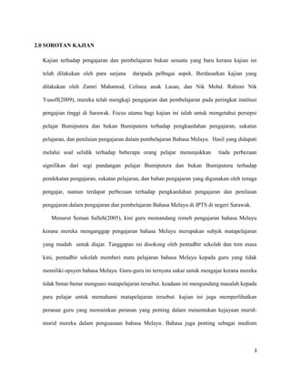 3
2.0 SOROTAN KAJIAN
Kajian terhadap pengajaran dan pembelajaran bukan sesuatu yang baru kerana kajian ini
telah dilakukan oleh para sarjana daripada pelbagai aspek. Berdasarkan kajian yang
dilakukan oleh Zamri Mahamod, Celinea anak Lasan, dan Nik Mohd. Rahimi Nik
Yusoff(2009), mereka telah mengkaji pengajaran dan pembelajaran pada peringkat institusi
pengajian tinggi di Sarawak. Focus utama bagi kajian ini ialah untuk mengetahui persepsi
pelajar Bumiputera dan bukan Bumiputera terhadap pengkaedahan pengajaran, sukatan
pelajaran, dan penilaian pengajaran dalam pembelajaran Bahasa Melayu. Hasil yang didapati
melalui soal selidik terhadap beberapa orang pelajar menunjukkan tiada perbezaan
signifikan dari segi pandangan pelajar Bumiputera dan bukan Bumiputera terhadap
pendekatan pengajaran, sukatan pelajaran, dan bahan pengajaran yang digunakan oleh tenaga
pengajar, namun terdapat perbezaan terhadap pengkaedahan pengajaran dan penilaian
pengajaran dalam pengajaran dan pembelajaran Bahasa Melayu di IPTS di negeri Sarawak.
Menurut Seman Salleh(2005), kini guru memandang remeh pengajaran bahasa Melayu
kerana mereka menganggap pengajaran bahasa Melayu merupakan subjek matapelajaran
yang mudah untuk diajar. Tanggapan ini disokong oleh pentadbir sekolah dan tren masa
kini, pentadbir sekolah memberi mata pelajaran bahasa Melayu kepada guru yang tidak
memiliki opsyen bahasa Melayu. Guru-guru ini ternyata sukar untuk mengajar kerana mereka
tidak benar-benar menguasi matapelajaran tersebut. keadaan ini mengundang masalah kepada
para pelajar untuk memahami matapelajaran tersebut. kajian ini juga memperlihatkan
peranan guru yang memainkan peranan yang penting dalam menentukan kejayaan murid-
murid mereka dalam penguasaan bahasa Melayu. Bahasa juga penting sebagai medium
 