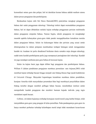 4
komunikasi antara guru dan pelajar, hal ini demikian kerana bahasa adalah medium utama
dalam proses pengajaran dan pembelajaran.
Berdasarkan kajian oleh Siti Hawa Hamzah(2003) pula,beliau mengkaji pengajaran
bahasa dari sudut penggunaan teknologi. Teknologi terkini dapat memudahkan pengajaran
bahasa, hal ini dapat dibuktikan melalui kajian terhadap penggunaan perisian multimedia
dalam pengajaran simpulan bahasa. Namun begitu, teknik pengajaran ini menghadapi
masalah apabila kebanyakan gruru-guru tidak pandai mengaplikasikan kemahiran mereka
dalam pengajaran bahasa. Selain itu kekurangan bahan dan perisian yang sesuai untuk
diintergrasikan ke dalam pelajaran membuatkan terdapat halangan untuk menggunakan
kaedah ini. keadaan ini perlu dinaiktaraf berikutan dunia semakin maju dengan teknologi,
sudah tentu kaedah pembelajaran perlu juga mempunyai peningkatan dari teknologi. Kaedah
ini juga mendapat sambutan para guru bahasa di kawasan kajian.
Selain itu kajian barat juga dapat dilihat bagi pengajaran dan pembelajaran bahasa.
William S (dalam pendekatan pengajaran membaca permulaan: satu tinjauan,2003) telah
membuat kajian terhadap bacaan hingga menjadi satu bidang khusus bagi ijazah kedoktoran
di Universiti Chicago. Menyedari kepentingan kemahiran membaca dalam pendidikan,
kerajaan Amerika telah menyediakan peruntukan khas bagi membiayai penyelidikan dalam
bidang tersebut dengan membeli pelbagai bahan bacaan, menubuhkan institusi untuk
memperbaiki kaedah pengajaran dan memberi bantuan kepada individu yang ingin
mendalami aspek bacaan.
Collins(..) di dalam kajiannya terhadap kemajuan murid-murid yang lambat belajar, telah
menyalahkan guru-guru yang pengajar di kelas pemulihan. Pada pandangannya guru-guru itu
hanya memberi perhatian terhadap kelembapan murid tetapi tidak memahami kesan-kesan
 