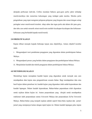 5
daripada perbezaan individu. Collins menekan bahawa guru-guru perlu yakin terhadap
murid-muridnya dan menerima kekurangan yang terdapat pada mereka. Mereka perlu
pengetahuan yang tepat mengenai pelajaran-pelajaran yang berguna dan sesuai dengan setiap
peringkat umur murid-murid tersebut. sikap sabar dan tegas perlu ada dalam diri para guru,
dan tahu cara untuk menarik minat murid serta melahir kecekapan-kecekapan dan kebiasaan-
kebiasaan yang berfaedah kepada murid-murid.
3.0 OBJEKTIF KAJIAN
Kajian dibuat merujuk kepada beberapa tujuan atau objektifnya. Antara objektif tersebut
ialah:
i. Mengenalpasti teori pendekatan pengajaran yang digunakan dalam pembelajaran bahasa
Melayu.
ii. Mengenalpasti proses yang berlaku dalam pengajaran dan pembelajaran bahasa Melayu.
iii. Menjelaskan kaedah dan teknik pengajaran dalam pembelajaran bahasa Melayu.
4.0 METODOLOGI KAJIAN
Metodologi kajian merupakan kaedah kajian yang digunakan untuk merujuk satu cara
mendapatkan data kajian atau penganalisisan sesuatu bahan. Bagi mendapatkan data atau
hasil kajian dalam penulisan ini, kaedah kajian yang digunakan ialah aedah kepustakaan dan
kaedah lapangan. Dalam kaedah kepustakaan, Bahan-bahan pepustakaan telah digunakan
untuk rujukan dalam kajian ini. Antara perpustakaan yang dirujuk untuk mendapatkan
maklumat ialah perpustakaan utama Universiti Malaya dan perpustakaan Za’ba Universiti
Malaya. Bahan-bahan yang menjadi rujukan adalah seperti buku-buku rujukan dan jurnal-
jurnal yang mempunyai kaitan dengan tajuk kajian ini. Dalam kaedah lapangan pula, kajian
 