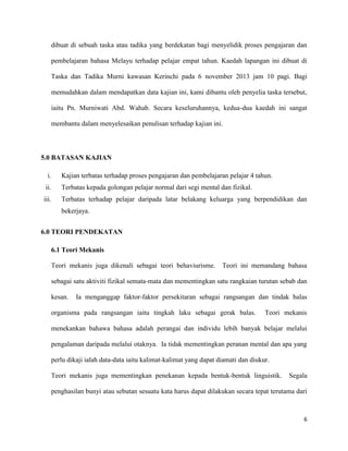6
dibuat di sebuah taska atau tadika yang berdekatan bagi menyelidik proses pengajaran dan
pembelajaran bahasa Melayu terhadap pelajar empat tahun. Kaedah lapangan ini dibuat di
Taska dan Tadika Murni kawasan Kerinchi pada 6 november 2013 jam 10 pagi. Bagi
memudahkan dalam mendapatkan data kajian ini, kami dibantu oleh penyelia taska tersebut,
iaitu Pn. Murniwati Abd. Wahab. Secara keseluruhannya, kedua-dua kaedah ini sangat
membantu dalam menyelesaikan penulisan terhadap kajian ini.
5.0 BATASAN KAJIAN
i. Kajian terbatas terhadap proses pengajaran dan pembelajaran pelajar 4 tahun.
ii. Terbatas kepada golongan pelajar normal dari segi mental dan fizikal.
iii. Terbatas terhadap pelajar daripada latar belakang keluarga yang berpendidikan dan
bekerjaya.
6.0 TEORI PENDEKATAN
6.1 Teori Mekanis
Teori mekanis juga dikenali sebagai teori behaviurisme. Teori ini memandang bahasa
sebagai satu aktiviti fizikal semata-mata dan mementingkan satu rangkaian turutan sebab dan
kesan. Ia menganggap faktor-faktor persekitaran sebagai rangsangan dan tindak balas
organisma pada rangsangan iaitu tingkah laku sebagai gerak balas. Teori mekanis
menekankan bahawa bahasa adalah perangai dan individu lebih banyak belajar melalui
pengalaman daripada melalui otaknya. Ia tidak mementingkan peranan mental dan apa yang
perlu dikaji ialah data-data iaitu kalimat-kalimat yang dapat diamati dan diukur.
Teori mekanis juga mementingkan penekanan kepada bentuk-bentuk linguistik. Segala
penghasilan bunyi atau sebutan sesuatu kata harus dapat dilakukan secara tepat terutama dari
 