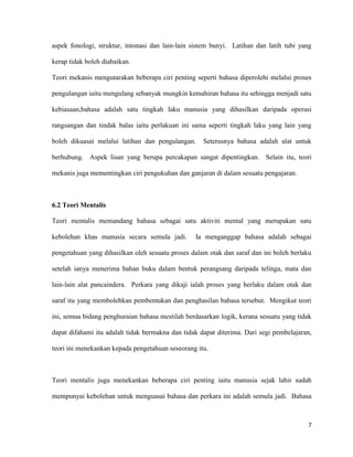 7
aspek fonologi, struktur, intonasi dan lain-lain sistem bunyi. Latihan dan latih tubi yang
kerap tidak boleh diabaikan.
Teori mekanis mengutarakan beberapa ciri penting seperti bahasa diperolehi melalui proses
pengulangan iaitu mengulang sebanyak mungkin kemahiran bahasa itu sehingga menjadi satu
kebiasaan,bahasa adalah satu tingkah laku manusia yang dihasilkan daripada operasi
rangsangan dan tindak balas iaitu perlakuan ini sama seperti tingkah laku yang lain yang
boleh dikuasai melalui latihan dan pengulangan. Seterusnya bahasa adalah alat untuk
berhubung. Aspek lisan yang berupa percakapan sangat dipentingkan. Selain itu, teori
mekanis juga mementingkan ciri pengukuhan dan ganjaran di dalam sesuatu pengajaran.
6.2 Teori Mentalis
Teori mentalis memandang bahasa sebagai satu aktiviti mental yang merupakan satu
kebolehan khas manusia secara semula jadi. Ia menganggap bahasa adalah sebagai
pengetahuan yang dihasilkan oleh sesuatu proses dalam otak dan saraf dan ini boleh berlaku
setelah ianya menerima bahan buku dalam bentuk perangsang daripada telinga, mata dan
lain-lain alat pancaindera. Perkara yang dikaji ialah proses yang berlaku dalam otak dan
saraf itu yang membolehkan pembentukan dan penghasilan bahasa tersebut. Mengikut teori
ini, semua bidang penghuraian bahasa mestilah berdasarkan logik, kerana sesuatu yang tidak
dapat difahami itu adalah tidak bermakna dan tidak dapat diterima. Dari segi pembelajaran,
teori ini menekankan kepada pengetahuan seseorang itu.
Teori mentalis juga menekankan beberapa ciri penting iaitu manusia sejak lahir sudah
mempunyai kebolehan untuk menguasai bahasa dan perkara ini adalah semula jadi. Bahasa
 
