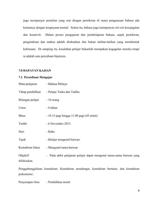 8
juga mempunyai pertalian yang erat dengan pemikiran di mana penguasaan bahasa ada
kaitannya dengan keupayaan mental. Selain itu, bahasa juga mempunyai ciri-ciri kesejagatan
dan kreativiti. Dalam proses pengajaran dan pembelajaran bahasa, aspek pemikiran,
pengetahuan dan makna adalah ditekankan dan bukan latihan-latihan yang membentuk
kebiasaan. Di samping itu, kesalahan pelajar bukanlah merupakan kegagalan mereka tetapi
ia adalah satu percubaan hipotesis.
7.0 DAPATAN KAJIAN
7.1 Persediaan Mengajar
Mata pelajaran : Bahasa Melayu
Tahap pendidikan : Pelajar Taska dan Tadika
Bilangan pelajar : 10 orang
Umur : 4 tahun
Masa : 10.15 pagi hingga 11.00 pagi (45 minit)
Tarikh : 6 November 2013.
Hari : Rabu
Tajuk : Belajar mengenal haiwan.
Kemahiran fokus : Mengenal nama haiwan
Objektif : Pada akhir pelajaran pelajar dapat mengenal nama-nama haiwan yang
difokuskan.
Penggabungjalinan kemahiran: Kemahiran mendengar, kemahiran bertutur, dan kemahiran
psikomotor.
Penyerapan ilmu : Pendidikan moral
 