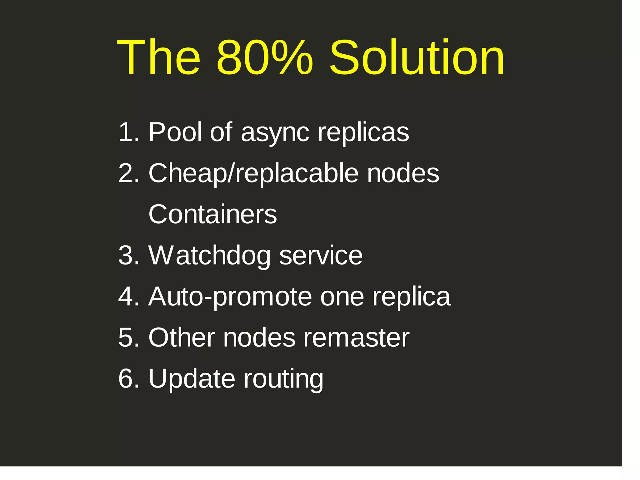 The 80% Solution 1. Pool of async replicas 2. Cheap/replacable nodes  Containers 3. Watchdog service 4. Auto­promote one replica 5. Other nodes remaster 6. Update routing 