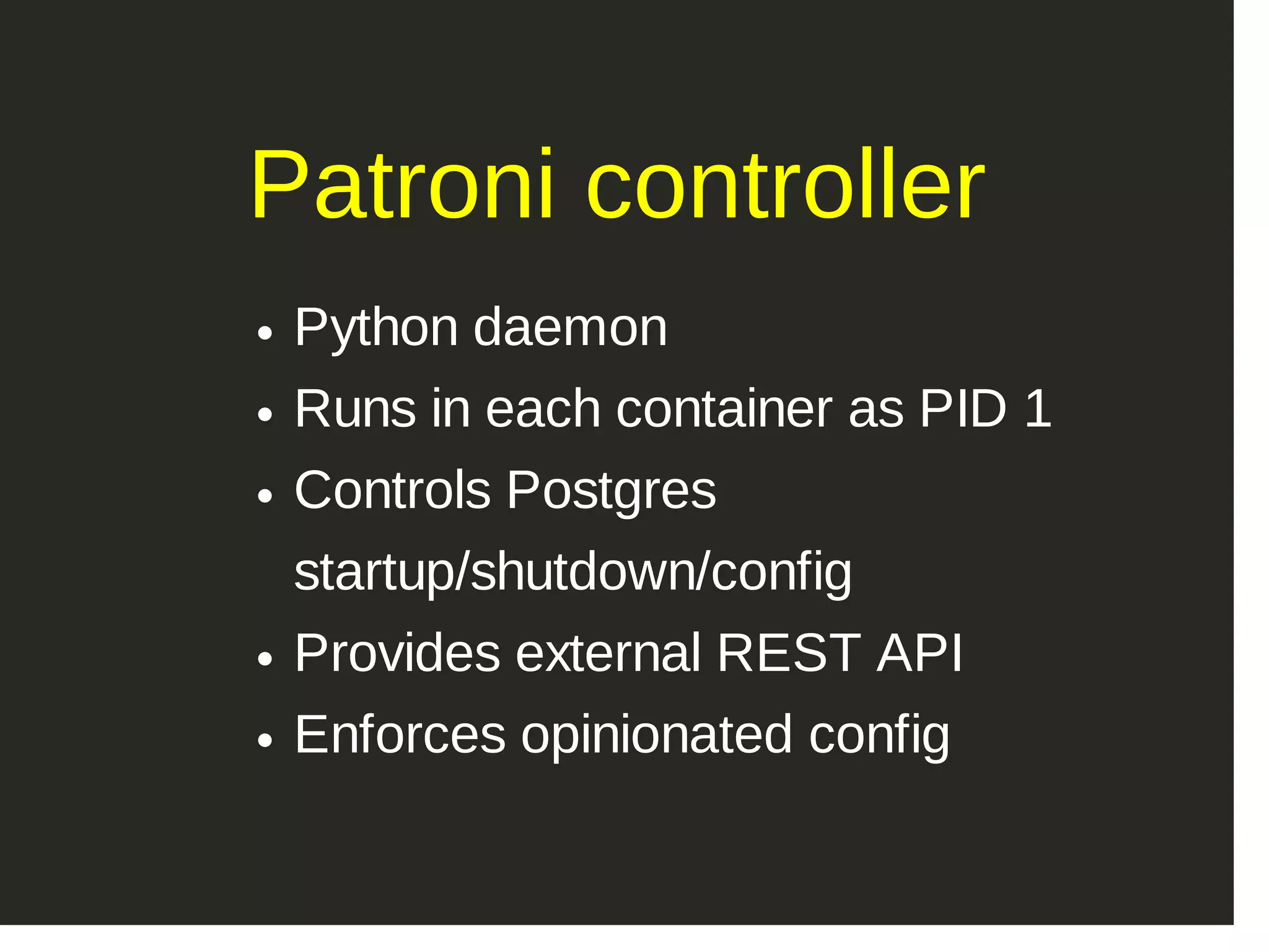 Patroni controller Python daemon Runs in each container as PID 1 Controls Postgres startup/shutdown/config Provides external REST API Enforces opinionated config 