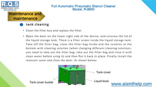 tank cleaning
• Clean the filter box and replace the filter.
• Open the door on the lower right side of the device, and unscrew the lid of
the liquid storage tank. There is a filter screen inside the liquid storage tank.
Take off the filter bag, clean the filter bag inside and the sundries at the
bottom with cleaning solution (when changing different cleaning solutions,
you need to take out the filter bag, take out the filter bag and rinse it with
clean water before using it) and then Put it back in place. Finally install the
reservoir cover and close the door. As shown below:
maintenance and
maintenance
Tank cover
Tank cover buckle Liquid level
 