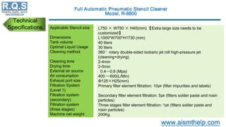 Technical
Specifications Applicable Stencil size
Dimensions
Tank volume
Optimal Liquid Usage
Cleaning method
Cleaning time
Drying time
External air source
Air consumption
Exhaust port size
Filtration System
(Level 1)
Filtration system
(secondary)
Filtration system
(three stages)
Machine net weight
L750 × W750 × H40(mm) 【Extra large size needs to be
customized】
L1000*W700*H1730 (mm)
40 liters
30 liters
360°rotary double-sided isobaric jet roll high-pressure jet
(cleaning+drying)
2-4min
2-5min
0.4～0.6 (Mpa)
400 ～600(L/Min)
Φ125×H25(mm)
Primary filter element filtration: 10㎛ (filter impurities and labels)
Secondary filter element filtration: 5㎛ (filters solder paste and rosin
particles)
Three stages filter element filtration: 1㎛ (filters solder paste and
rosin particles)
200Kg
 