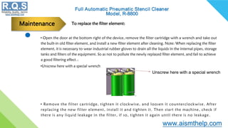 • Open the door at the bottom right of the device, remove the filter cartridge with a wrench and take out
the built-in old filter element, and install a new filter element after cleaning. Note: When replacing the filter
element, it is necessary to wear industrial rubber gloves to drain all the liquids in the internal pipes, storage
tanks and filters of the equipment. So as not to pollute the newly replaced filter element, and fail to achieve
a good filtering effect.：
•Unscrew here with a special wrench
• Remove the filter cartridge, tighten it clockwise, and loosen it counterclockwise. After
replacing the new filter element, install it and tighten it. Then start the machine, check if
there is any liquid leakage in the filter, if so, tighten it again until there is no leakage.
To replace the filter element:
Maintenance
Unscrew here with a special wrench
 