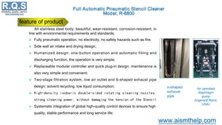 All stainless steel body: beautiful, wear-resistant, corrosion-resistant, in
line with environmental requirements and standards;
 Fully pneumatic operation, no electricity, no safety hazards such as fire;
 Side wall air intake and drying design;
 Humanized design: one-button operation and automatic filling and
discharging function, the operation is very simple;
 Replaceable modular controller and quick plug-in design, maintenance is
also very simple and convenient;
 Two-stage filtration system, low air outlet and S-shaped exhaust pipe
design: solvent recycling, low liquid consumption;
 High-density isobaric double-sided rotating cleaning nozzles,
strong cleaning power, without damaging the tension of the Stencil.
 Systematic integration of global high-quality control devices to ensure high
quality, stable performance and long service life;
feature of product
Air operated
diaphragm
pump
(Ingersoll Rand,
USA)
s-shaped
exhaust
pipe
 