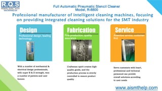 Professional manufacturer of intelligent cleaning machines, focusing
on providing integrated cleaning solutions for the SMT industry
Design
Professional design, leading
technology
With a number of mechanical &
electrical design professionals,
with super R & D strength, won
a number of patents and user
honors
Fabrication
Fine production, quality
assurance
Craftsman spirit creates high-
quality goods, and the
production process is strictly
controlled to ensure product
quality
Service
Attentive service, customer
first
Serve customers with heart,
professional and technical
personnel can provide
overall solutions according
to user needs
 