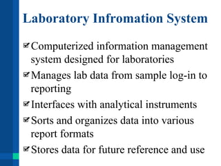 Laboratory Infromation System
Computerized information management
system designed for laboratories
Manages lab data from sample log-in to
reporting
Interfaces with analytical instruments
Sorts and organizes data into various
report formats
Stores data for future reference and use
 