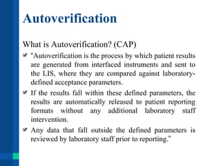 Autoverification
What is Autoverification? (CAP)
“Autoverification is the process by which patient results
are generated from interfaced instruments and sent to
the LIS, where they are compared against laboratory-
defined acceptance parameters.
If the results fall within these defined parameters, the
results are automatically released to patient reporting
formats without any additional laboratory staff
intervention.
Any data that fall outside the defined parameters is
reviewed by laboratory staff prior to reporting.”
 