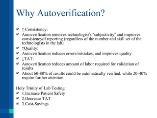 Why Autoverification?
↑ Consistency:
Autoverification removes technologist’s “subjectivity” and improves
consistencyof reporting (regardless of the number and skill set of the
technologists in the lab)
↑Quality:
Autoverification reduces errors/mistakes, and improves quality
↓TAT:
Autoverification reduces amount of labor required for validation of
results
About 60-80% of results could be automatically verified, while 20-40%
require further attention.
Holy Trinity of Lab Testing
1.Increase Patient Safety
2.Decrease TAT
3.Cost-Savings
 