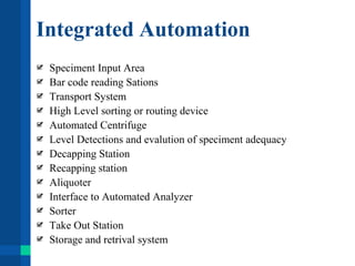 Integrated Automation
Speciment Input Area
Bar code reading Sations
Transport System
High Level sorting or routing device
Automated Centrifuge
Level Detections and evalution of speciment adequacy
Decapping Station
Recapping station
Aliquoter
Interface to Automated Analyzer
Sorter
Take Out Station
Storage and retrival system
 