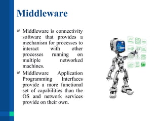 Middleware
Middleware is connectivity
software that provides a
mechanism for processes to
interact with other
processes running on
multiple networked
machines.
Middleware Application
Programming Interfaces
provide a more functional
set of capabilities than the
OS and network services
provide on their own.
 