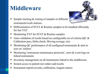 Middleware
Sample tracking & routing of samples to different
instruments/work stations.
Differentiation of STAT & Routine samples to be handled efficiently
for fast TAT
Monitoring TAT for STAT & Routine samples
Auto-validation of results based on configurable set of criteria (QC &
Calibration pass, Delta check, Moving average, etc)
Monitoring QC performance of all configured instruments & alert to
user on ‘outliers’
Monitoring ‘instrument maintenance protocols’, error & event logs on
linked instruments
Inventory management on all instruments linked to the middleware
Instant access to patient test orders and results
Instrument reports (events, calibration, reagent status)
 