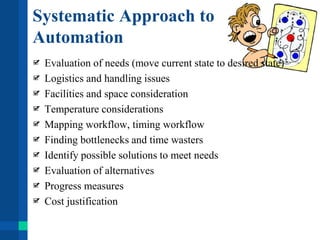 Systematic Approach to
Automation
Evaluation of needs (move current state to desired state)
Logistics and handling issues
Facilities and space consideration
Temperature considerations
Mapping workflow, timing workflow
Finding bottlenecks and time wasters
Identify possible solutions to meet needs
Evaluation of alternatives
Progress measures
Cost justification
 