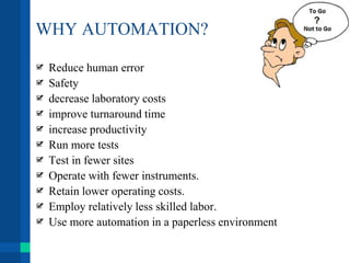 WHY AUTOMATION?
Reduce human error
Safety
decrease laboratory costs
improve turnaround time
increase productivity
Run more tests
Test in fewer sites
Operate with fewer instruments.
Retain lower operating costs.
Employ relatively less skilled labor.
Use more automation in a paperless environment
 