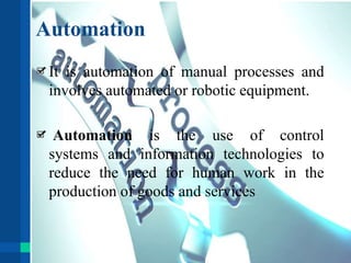 Automation
It is automation of manual processes and
involves automated or robotic equipment.
Automation is the use of control
systems and information technologies to
reduce the need for human work in the
production of goods and services
 