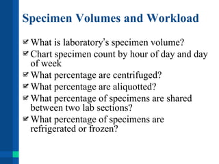 Specimen Volumes and Workload
What is laboratory’s specimen volume?
Chart specimen count by hour of day and day
of week
What percentage are centrifuged?
What percentage are aliquotted?
What percentage of specimens are shared
between two lab sections?
What percentage of specimens are
refrigerated or frozen?
 