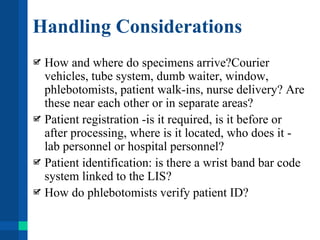 Handling Considerations
How and where do specimens arrive?Courier
vehicles, tube system, dumb waiter, window,
phlebotomists, patient walk-ins, nurse delivery? Are
these near each other or in separate areas?
Patient registration -is it required, is it before or
after processing, where is it located, who does it -
lab personnel or hospital personnel?
Patient identification: is there a wrist band bar code
system linked to the LIS?
How do phlebotomists verify patient ID?
 